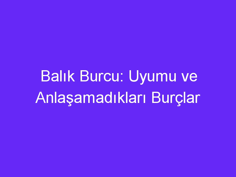 Balık Burcu: Uyumu ve Anlaşamadıkları Burçlar