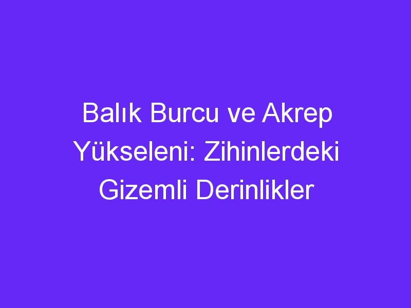 Balık Burcu ve Akrep Yükseleni: Zihinlerdeki Gizemli Derinlikler