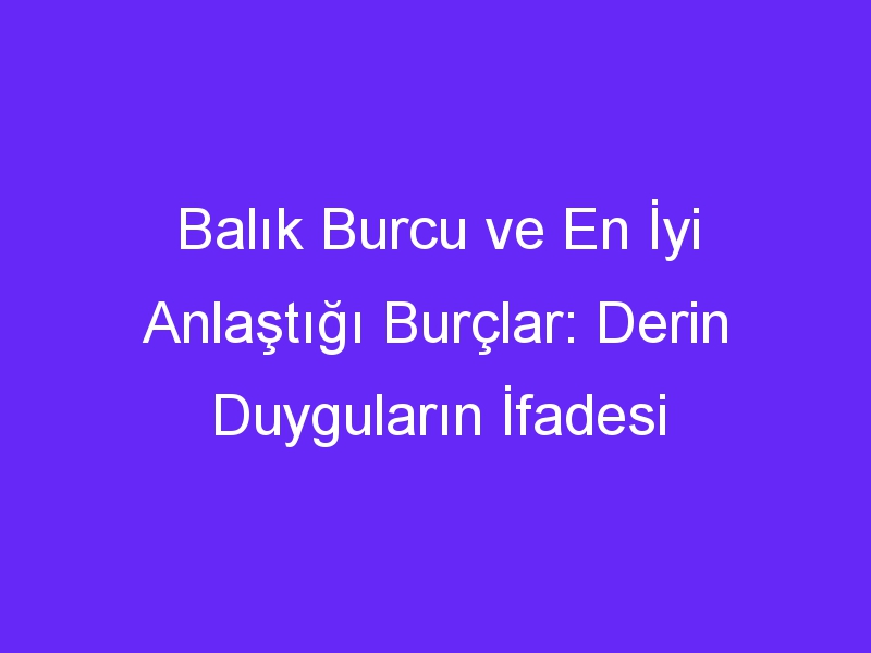 Balık Burcu ve En İyi Anlaştığı Burçlar: Derin Duyguların İfadesi