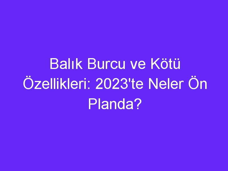 Balık Burcu ve Kötü Özellikleri: 2023'te Neler Ön Planda?