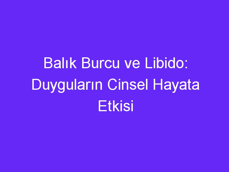 Balık Burcu ve Libido: Duyguların Cinsel Hayata Etkisi