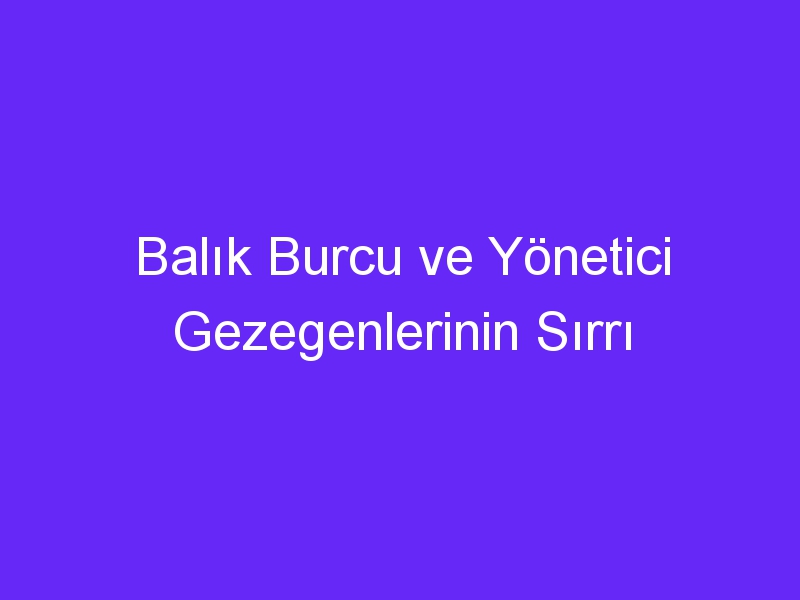 Balık Burcu ve Yönetici Gezegenlerinin Sırrı