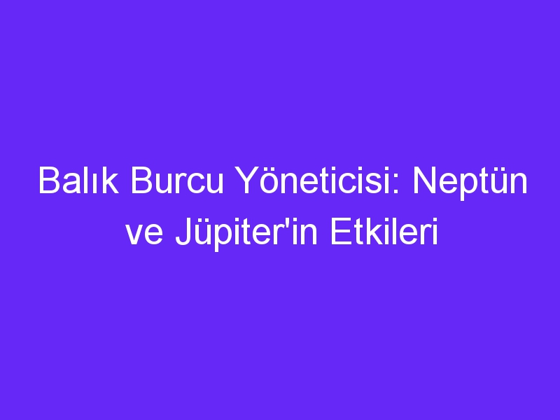 Balık Burcu Yöneticisi: Neptün ve Jüpiter'in Etkileri