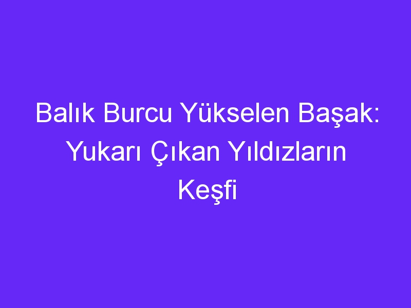 Balık Burcu Yükselen Başak: Yukarı Çıkan Yıldızların Keşfi