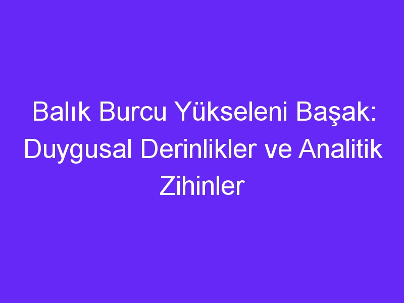 Balık Burcu Yükseleni Başak: Duygusal Derinlikler ve Analitik Zihinler