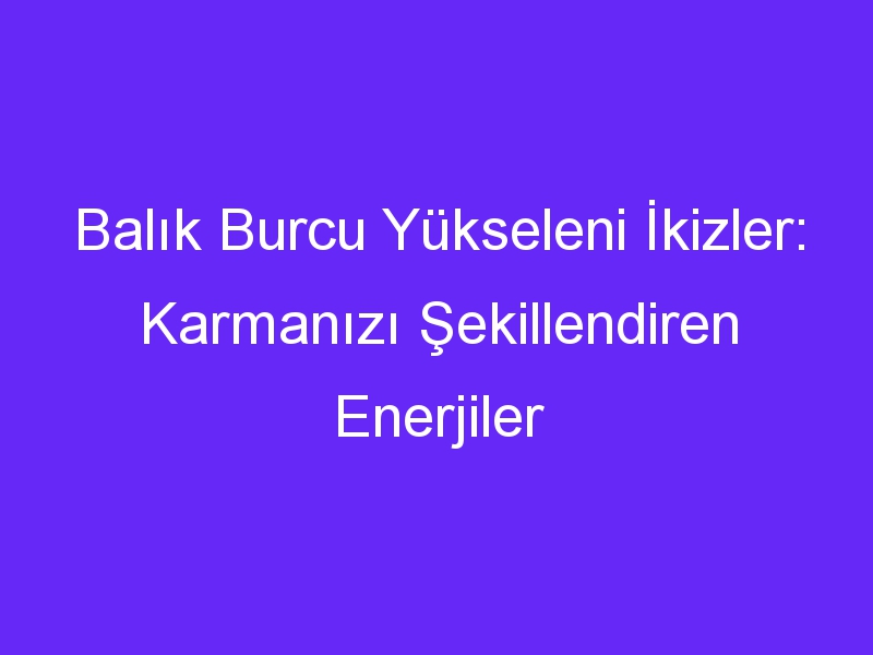 Balık Burcu Yükseleni İkizler: Karmanızı Şekillendiren Enerjiler