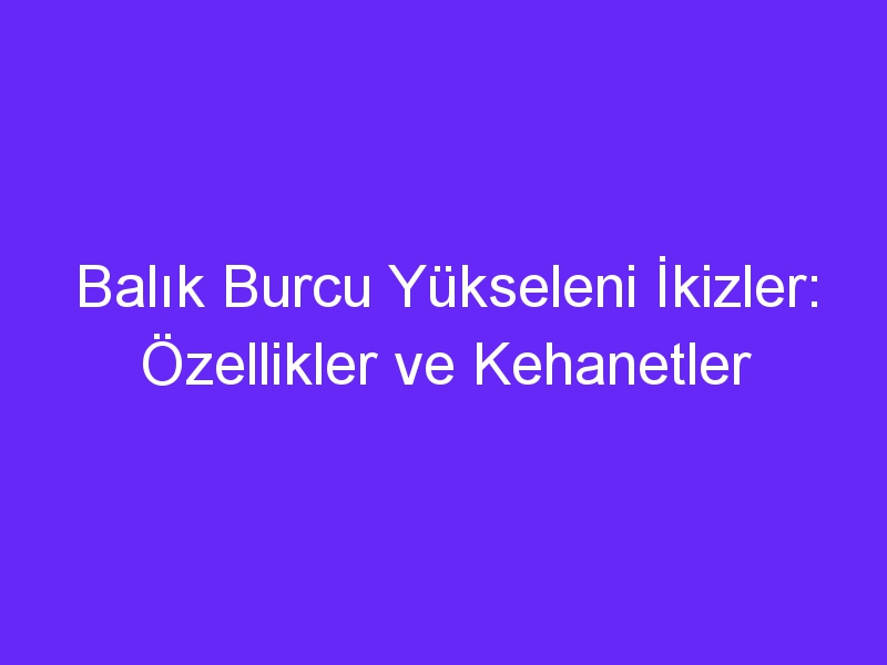 Balık Burcu Yükseleni İkizler: Özellikler ve Kehanetler