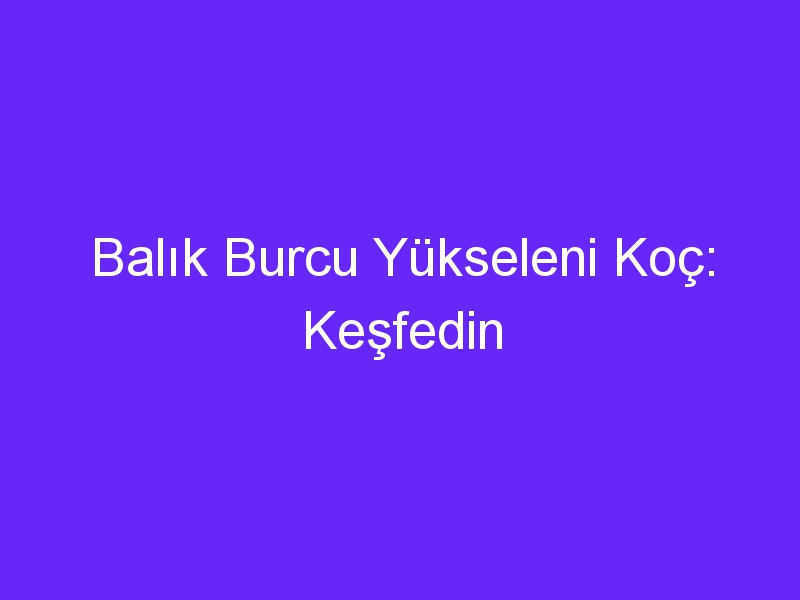 Balık Burcu Yükseleni Koç: Keşfedin