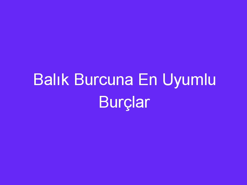 Balık Burcuna En Uyumlu Burçlar