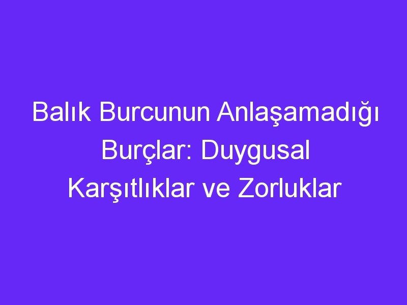 Balık Burcunun Anlaşamadığı Burçlar: Duygusal Karşıtlıklar ve Zorluklar