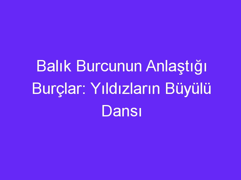 Balık Burcunun Anlaştığı Burçlar: Yıldızların Büyülü Dansı