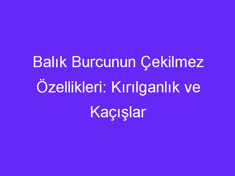 Balık Burcunun Çekilmez Özellikleri: Kırılganlık ve Kaçışlar