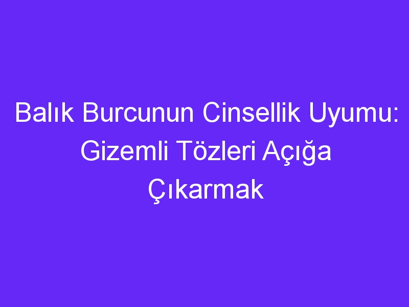 Balık Burcunun Cinsellik Uyumu: Gizemli Tözleri Açığa Çıkarmak