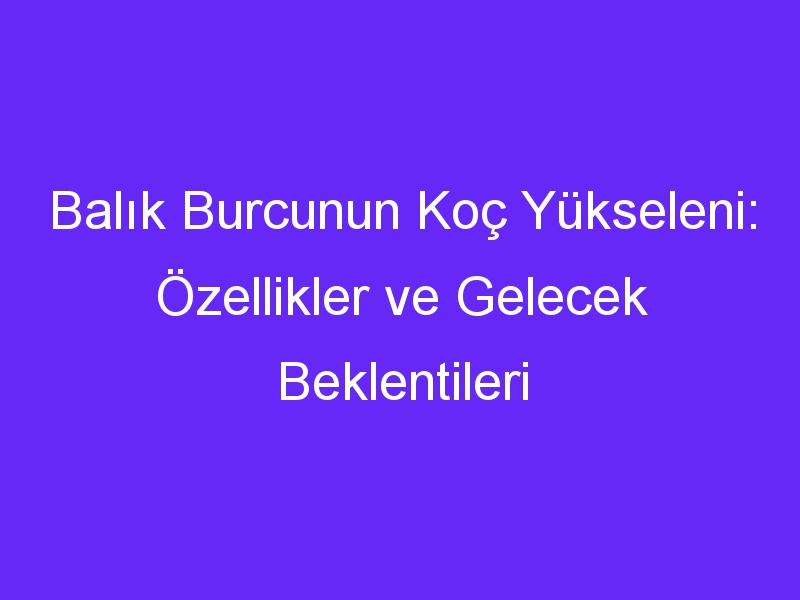 Balık Burcunun Koç Yükseleni: Özellikler ve Gelecek Beklentileri