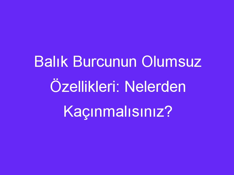 Balık Burcunun Olumsuz Özellikleri: Nelerden Kaçınmalısınız?