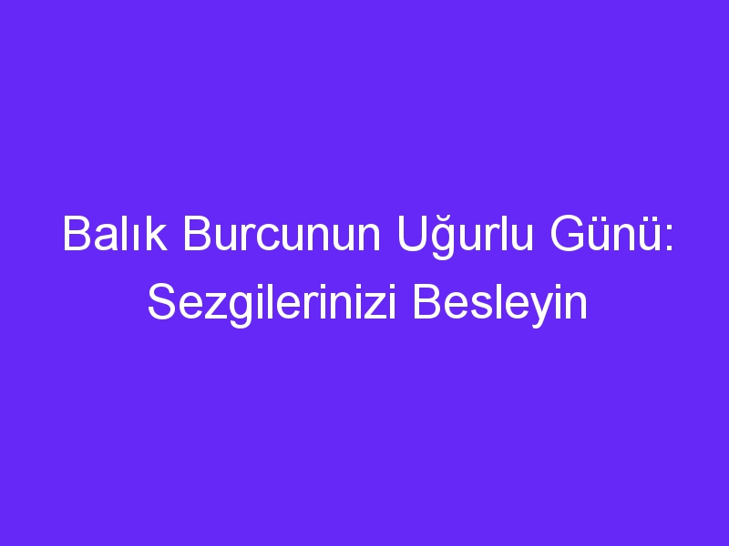 Balık Burcunun Uğurlu Günü: Sezgilerinizi Besleyin