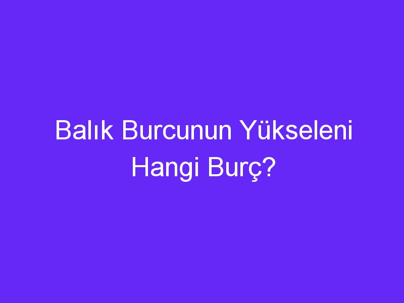 balik burcunun yukseleni hangi burc 1137