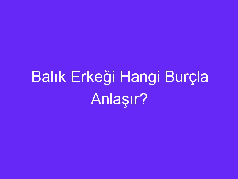 Balık Erkeği Hangi Burçla Anlaşır?