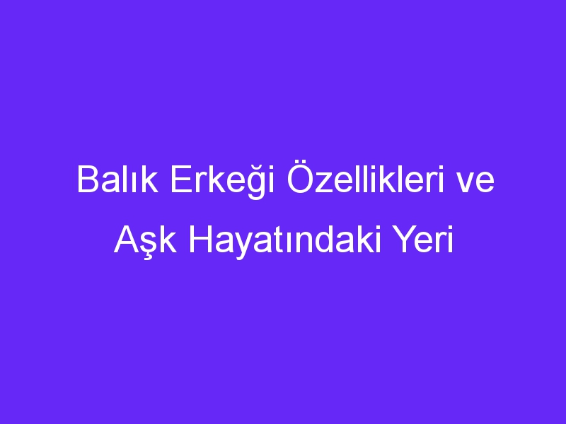 Balık Erkeği Özellikleri ve Aşk Hayatındaki Yeri