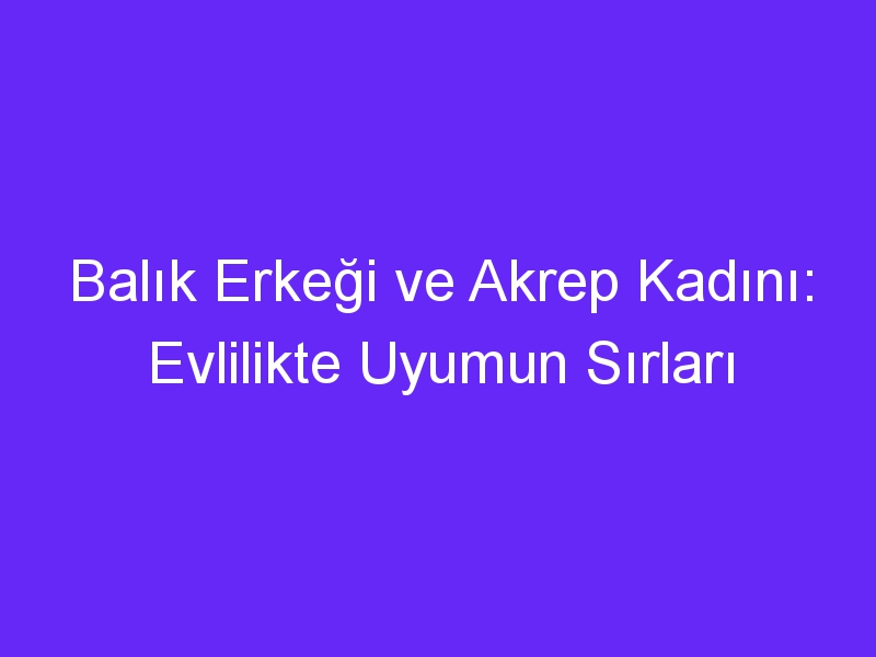 Balık Erkeği ve Akrep Kadını: Evlilikte Uyumun Sırları