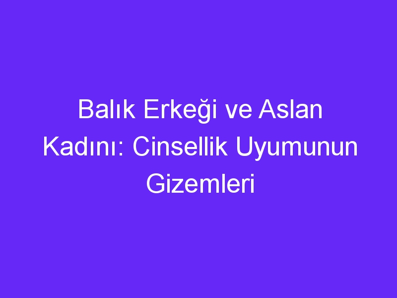 Balık Erkeği ve Aslan Kadını: Cinsellik Uyumunun Gizemleri