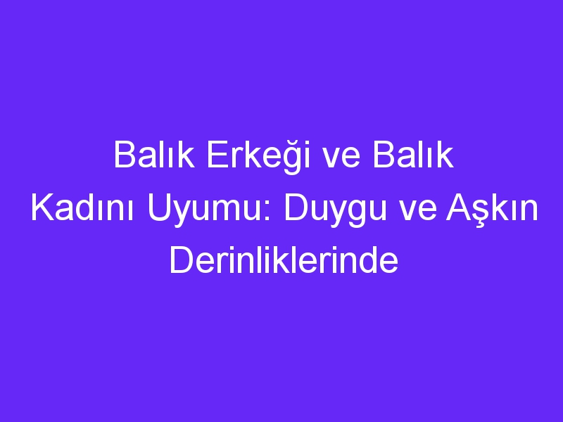 Balık Erkeği ve Balık Kadını Uyumu: Duygu ve Aşkın Derinliklerinde