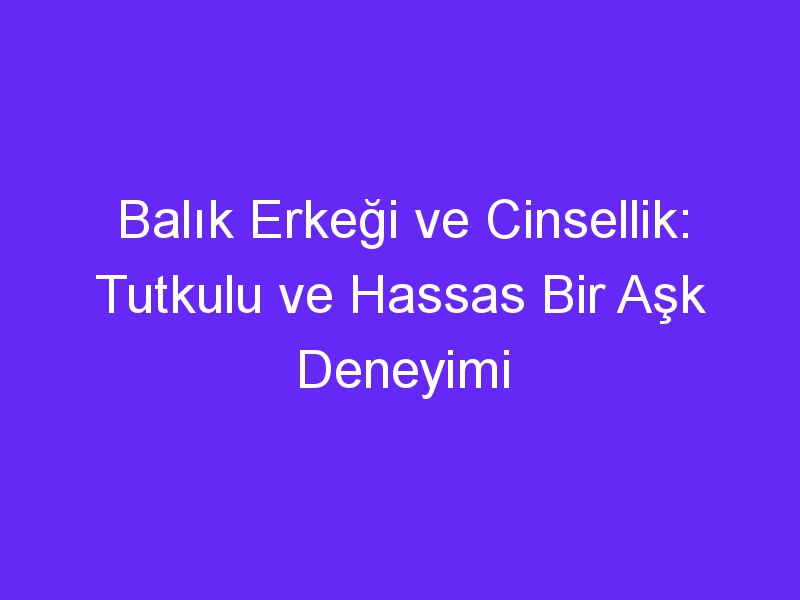 Balık Erkeği ve Cinsellik: Tutkulu ve Hassas Bir Aşk Deneyimi