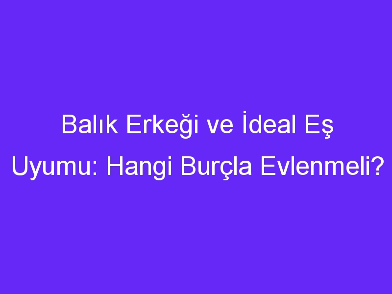 Balık Erkeği ve İdeal Eş Uyumu: Hangi Burçla Evlenmeli?