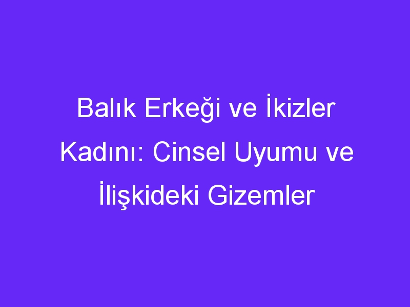 Balık Erkeği ve İkizler Kadını: Cinsel Uyumu ve İlişkideki Gizemler