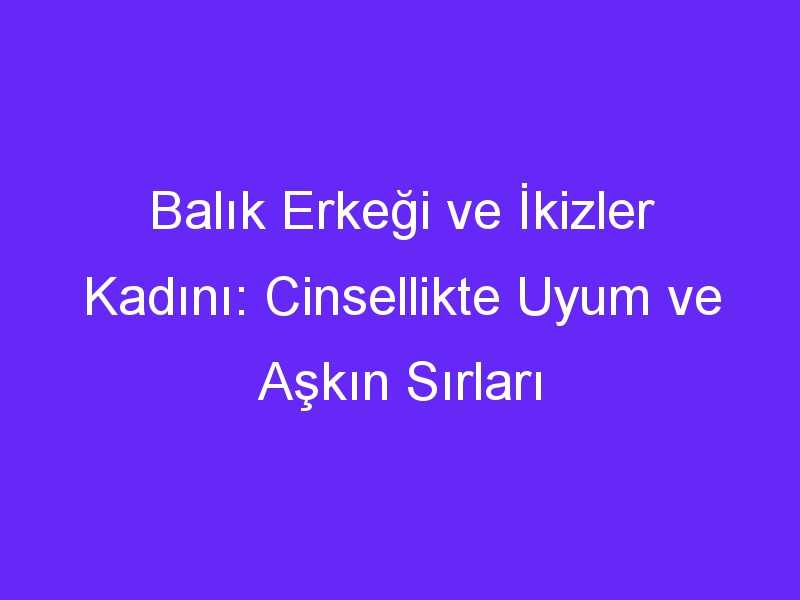 Balık Erkeği ve İkizler Kadını: Cinsellikte Uyum ve Aşkın Sırları