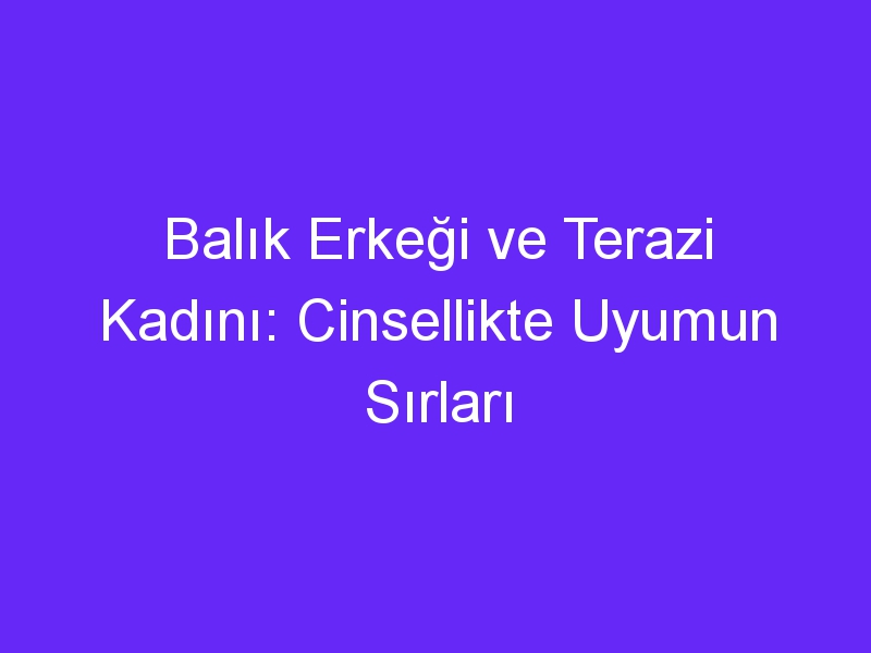 Balık Erkeği ve Terazi Kadını: Cinsellikte Uyumun Sırları