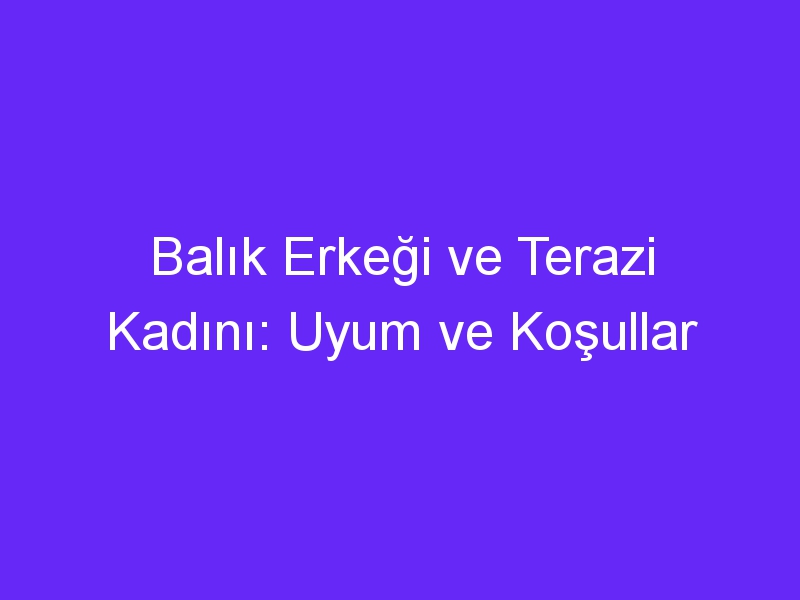 Balık Erkeği ve Terazi Kadını: Uyum ve Koşullar