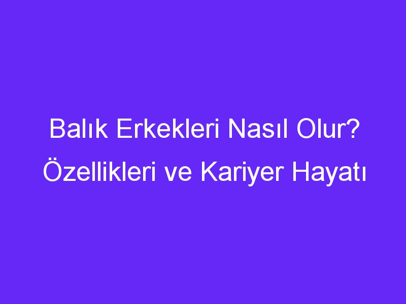 Balık Erkekleri Nasıl Olur? Özellikleri ve Kariyer Hayatı