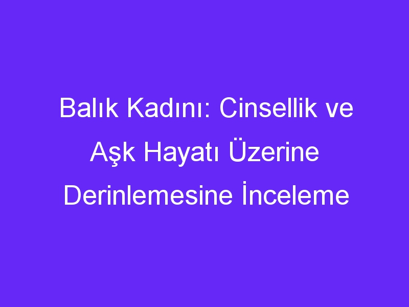 Balık Kadını: Cinsellik ve Aşk Hayatı Üzerine Derinlemesine İnceleme