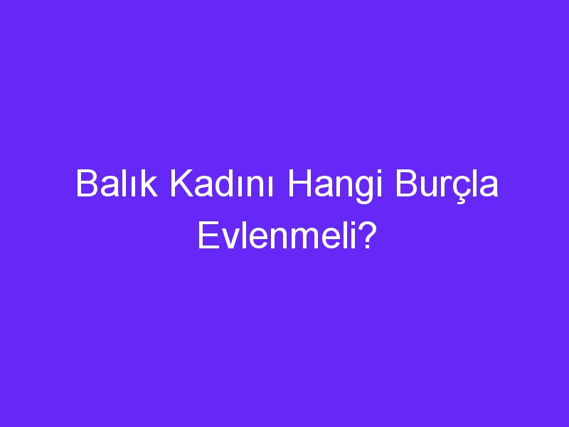 Balık Kadını Hangi Burçla Evlenmeli?