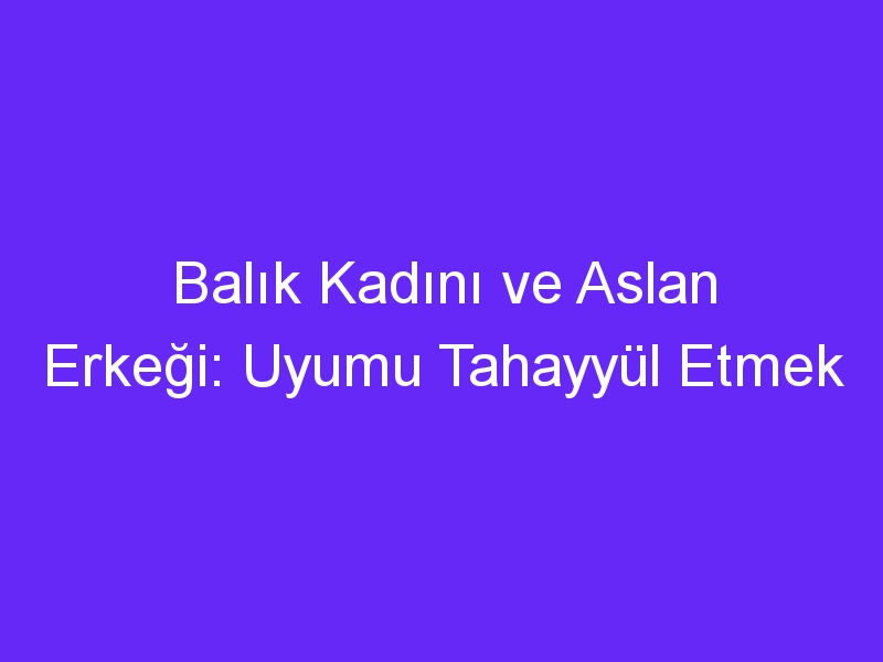 Balık Kadını ve Aslan Erkeği: Uyumu Tahayyül Etmek