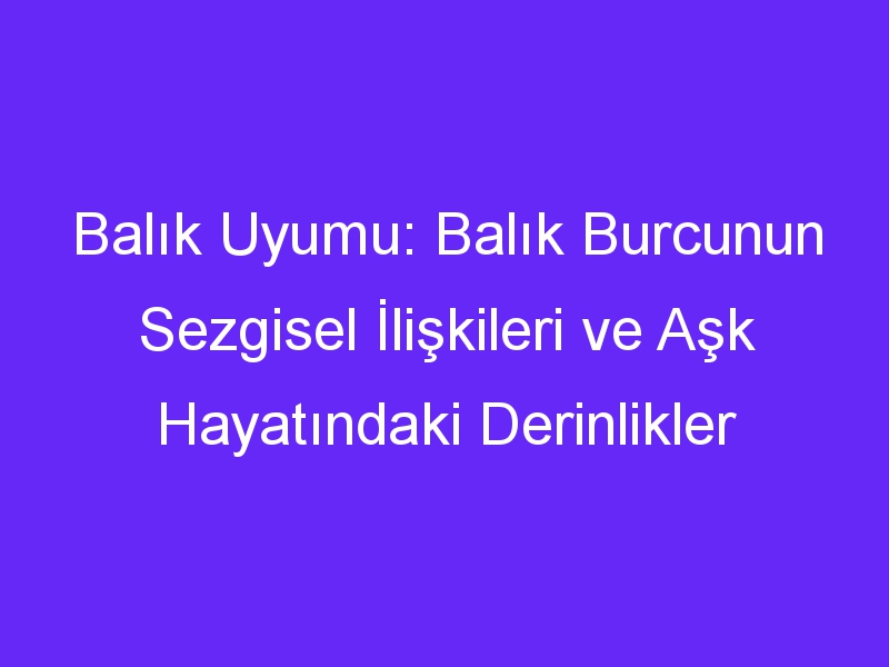 Balık Uyumu: Balık Burcunun Sezgisel İlişkileri ve Aşk Hayatındaki Derinlikler