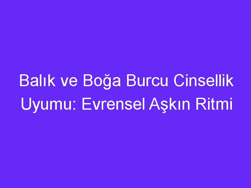 Balık ve Boğa Burcu Cinsellik Uyumu: Evrensel Aşkın Ritmi