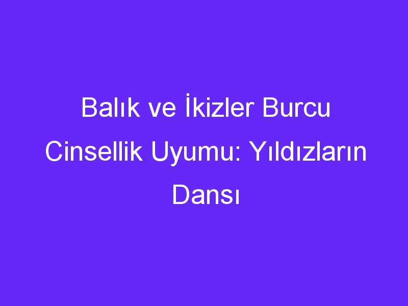 Balık ve İkizler Burcu Cinsellik Uyumu: Yıldızların Dansı