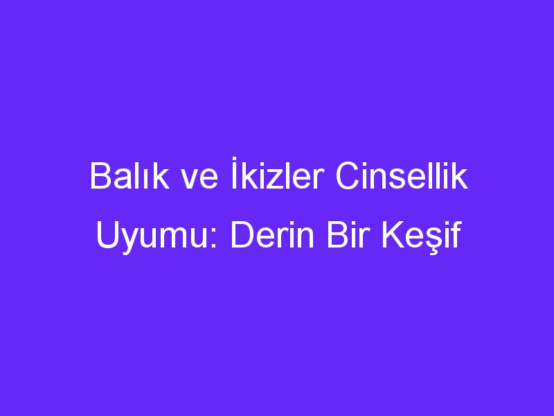 Balık ve İkizler Cinsellik Uyumu: Derin Bir Keşif