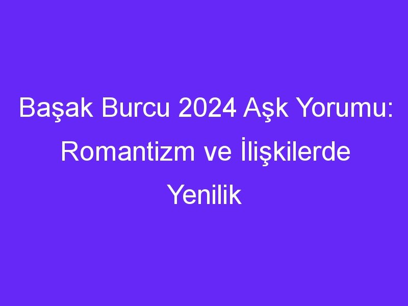 Başak Burcu 2024 Aşk Yorumu: Romantizm ve İlişkilerde Yenilik