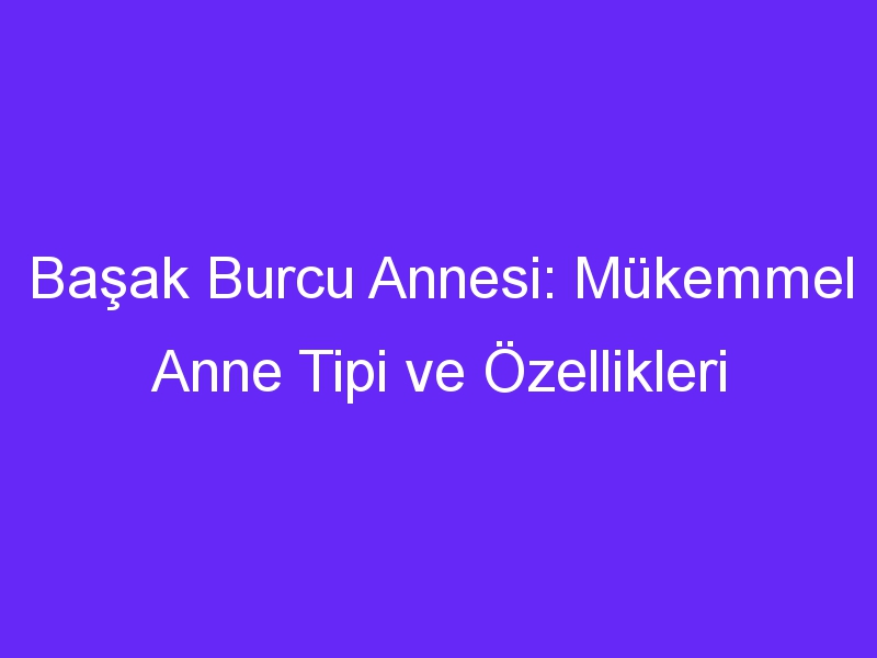 Başak Burcu Annesi: Mükemmel Anne Tipi ve Özellikleri