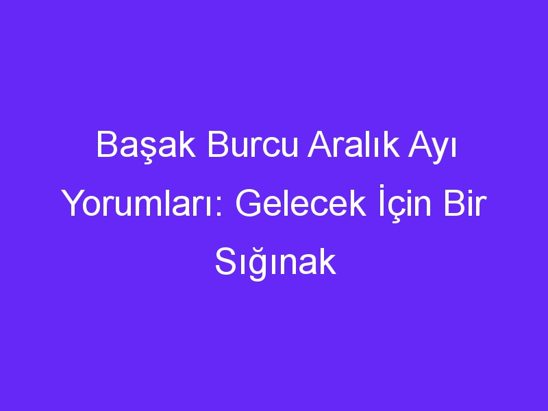 Başak Burcu Aralık Ayı Yorumları: Gelecek İçin Bir Sığınak