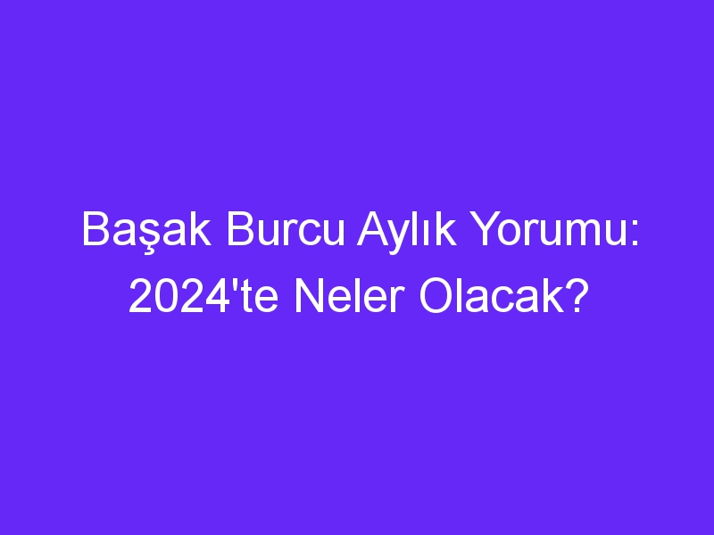 Başak Burcu Aylık Yorumu: 2024'te Neler Olacak?