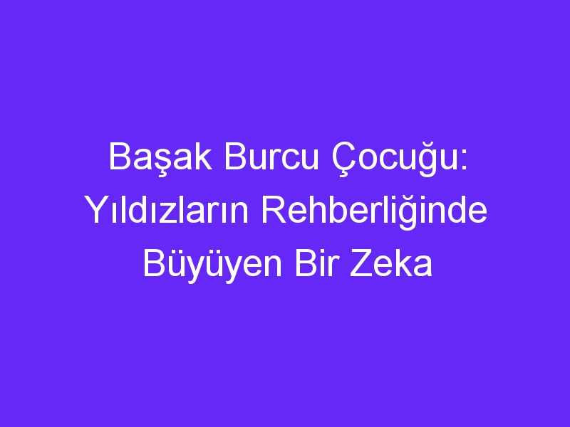 Başak Burcu Çocuğu: Yıldızların Rehberliğinde Büyüyen Bir Zeka