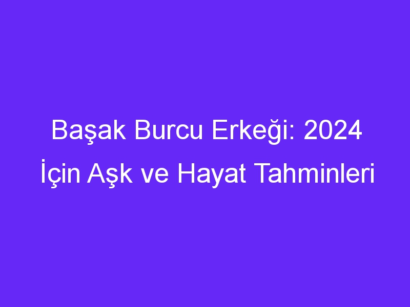 Başak Burcu Erkeği: 2024 İçin Aşk ve Hayat Tahminleri