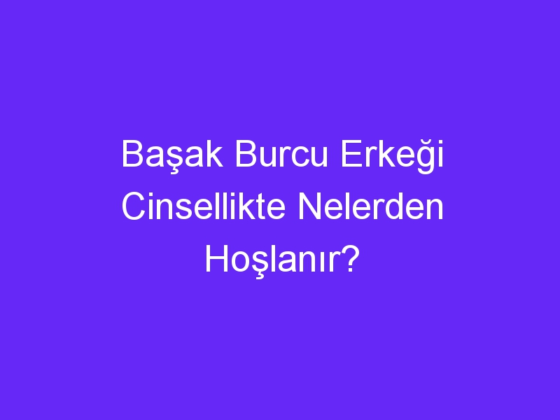 Başak Burcu Erkeği Cinsellikte Nelerden Hoşlanır?