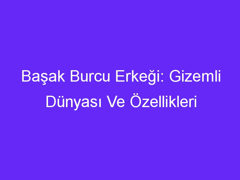 Başak Burcu Erkeği: Gizemli Dünyası Ve Özellikleri