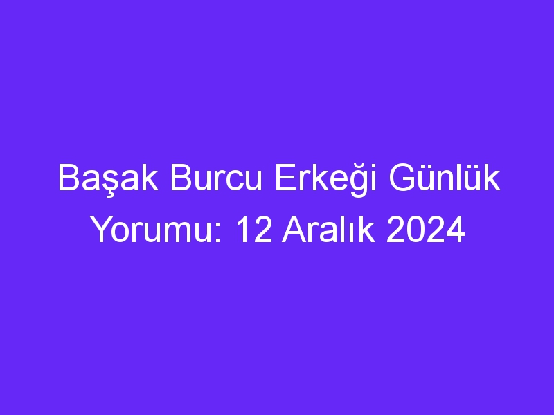 Başak Burcu Erkeği Günlük Yorumu: 12 Aralık 2024