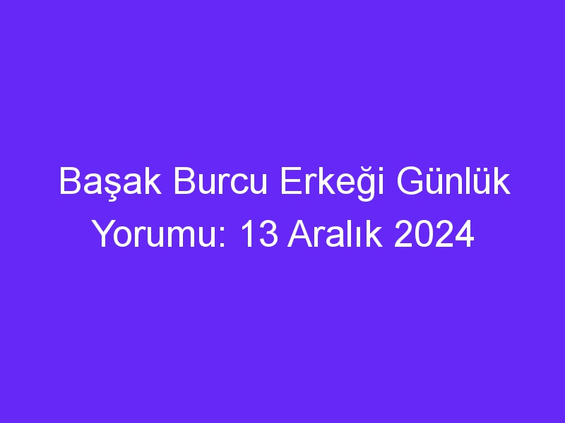 Başak Burcu Erkeği Günlük Yorumu: 13 Aralık 2024